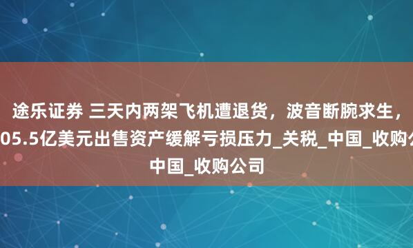 途乐证券 三天内两架飞机遭退货，波音断腕求生，拟105.5亿美元出售资产缓解亏损压力_关税_中国_收购公司