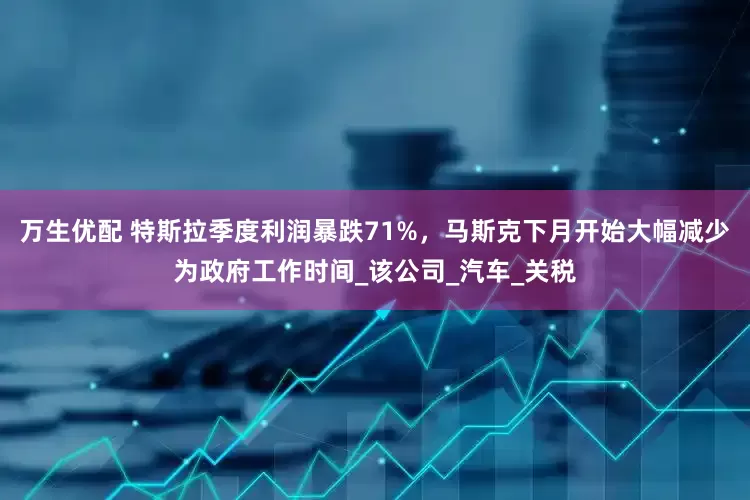 万生优配 特斯拉季度利润暴跌71%，马斯克下月开始大幅减少为政府工作时间_该公司_汽车_关税