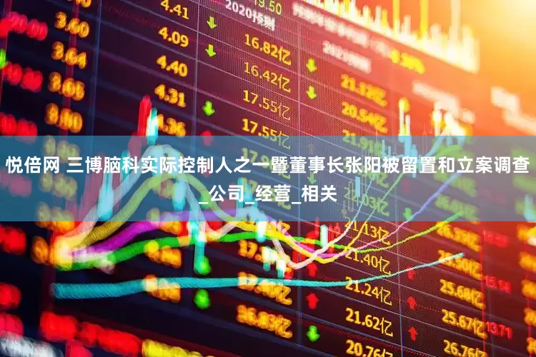 悦倍网 三博脑科实际控制人之一暨董事长张阳被留置和立案调查_公司_经营_相关