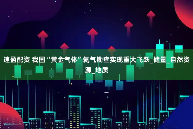 速盈配资 我国“黄金气体”氦气勘查实现重大飞跃_储量_自然资源_地质
