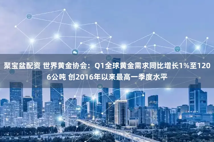 聚宝盆配资 世界黄金协会：Q1全球黄金需求同比增长1%至1206公吨 创2016年以来最高一季度水平