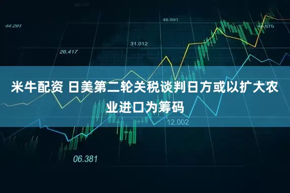 米牛配资 日美第二轮关税谈判日方或以扩大农业进口为筹码