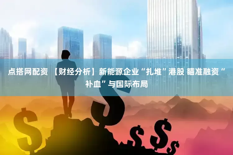 点搭网配资 【财经分析】新能源企业“扎堆”港股 瞄准融资“补血”与国际布局