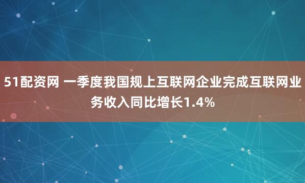 51配资网 一季度我国规上互联网企业完成互联网业务收入同比增长1.4%