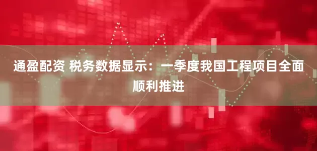 通盈配资 税务数据显示：一季度我国工程项目全面顺利推进