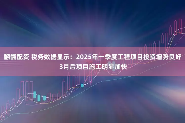 翻翻配资 税务数据显示：2025年一季度工程项目投资增势良好 3月后项目施工明显加快