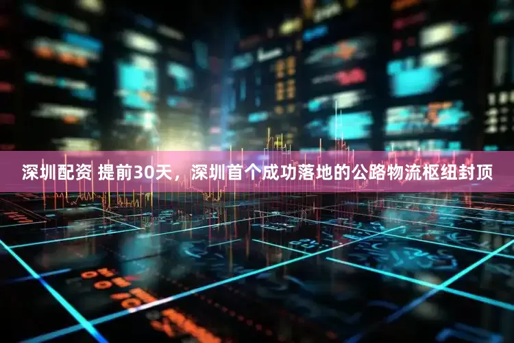 深圳配资 提前30天，深圳首个成功落地的公路物流枢纽封顶