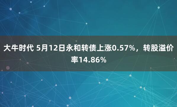 大牛时代 5月12日永和转债上涨0.57%，转股溢价率14.86%