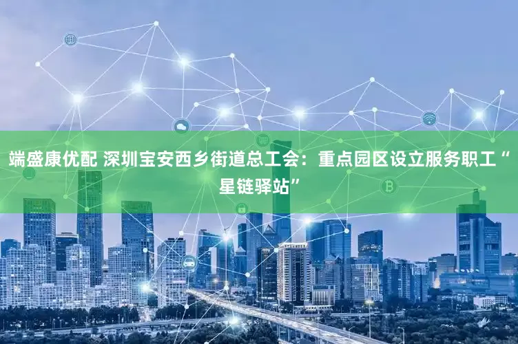 端盛康优配 深圳宝安西乡街道总工会：重点园区设立服务职工“星链驿站”
