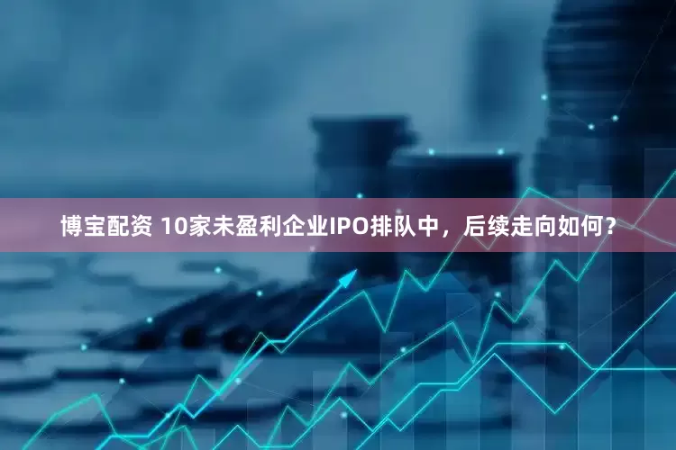 博宝配资 10家未盈利企业IPO排队中，后续走向如何？