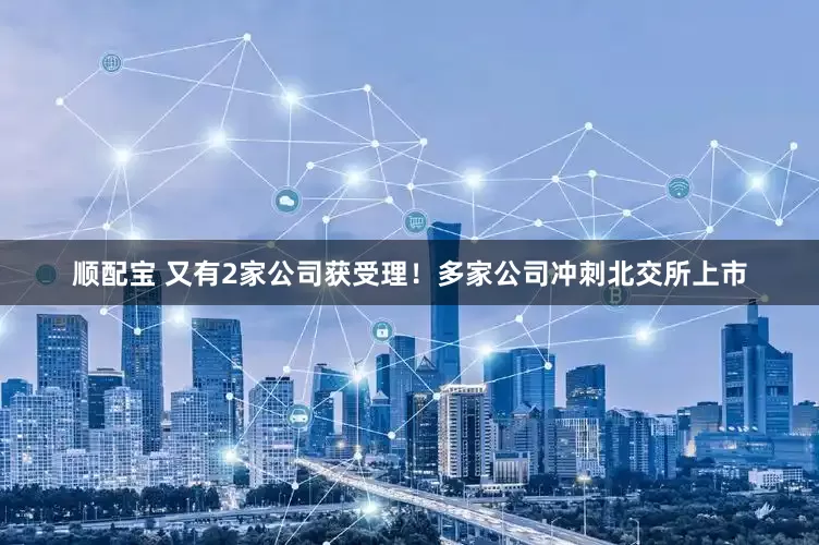 顺配宝 又有2家公司获受理！多家公司冲刺北交所上市