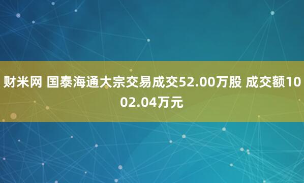 财米网 国泰海通大宗交易成交52.00万股 成交额1002.04万元