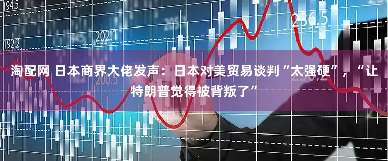 淘配网 日本商界大佬发声：日本对美贸易谈判“太强硬”，“让特朗普觉得被背叛了”