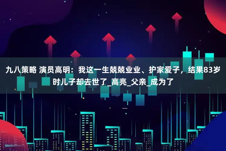 九八策略 演员高明：我这一生兢兢业业、护家爱子，结果83岁时儿子却去世了_高亮_父亲_成为了