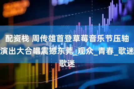配资栈 周传雄首登草莓音乐节压轴演出大合唱震撼东莞_观众_青春_歌迷