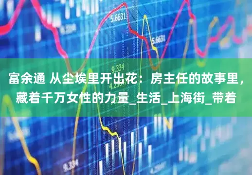 富余通 从尘埃里开出花：房主任的故事里，藏着千万女性的力量_生活_上海街_带着
