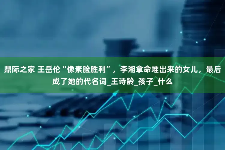 鼎际之家 王岳伦“像素脸胜利”，李湘拿命堆出来的女儿，最后成了她的代名词_王诗龄_孩子_什么