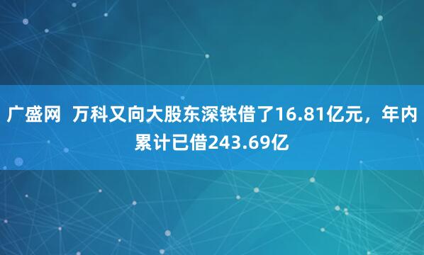 广盛网  万科又向大股东深铁借了16.81亿元，年内累计已借243.69亿