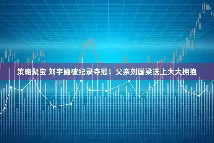 策略聚宝 刘宇婕破纪录夺冠！父亲刘国梁送上大大拥抱