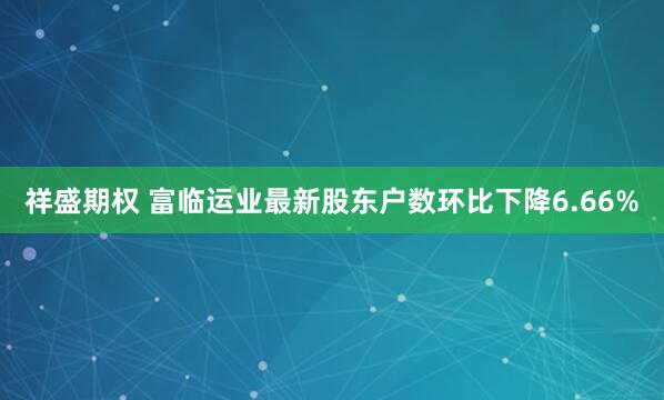 祥盛期权 富临运业最新股东户数环比下降6.66%