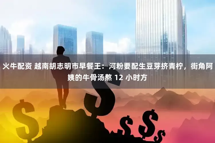 火牛配资 越南胡志明市早餐王：河粉要配生豆芽挤青柠，街角阿姨的牛骨汤熬 12 小时方