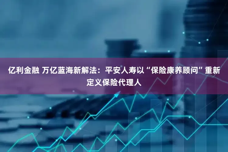 亿利金融 万亿蓝海新解法：平安人寿以“保险康养顾问”重新定义保险代理人