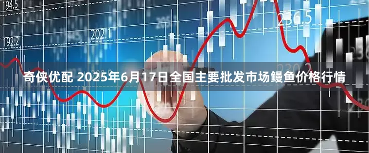 奇侠优配 2025年6月17日全国主要批发市场鳗鱼价格行情