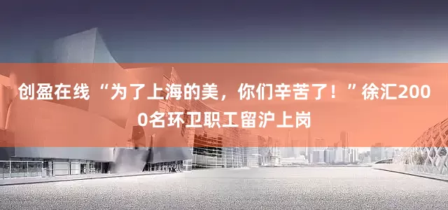创盈在线 “为了上海的美，你们辛苦了！”徐汇2000名环卫职工留沪上岗