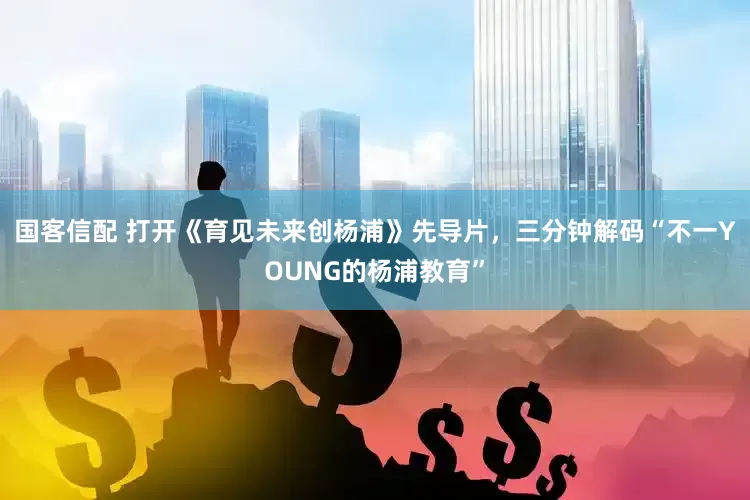 国客信配 打开《育见未来创杨浦》先导片，三分钟解码“不一YOUNG的杨浦教育”