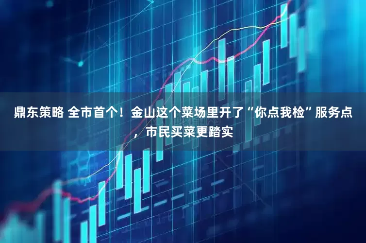 鼎东策略 全市首个！金山这个菜场里开了“你点我检”服务点，市民买菜更踏实