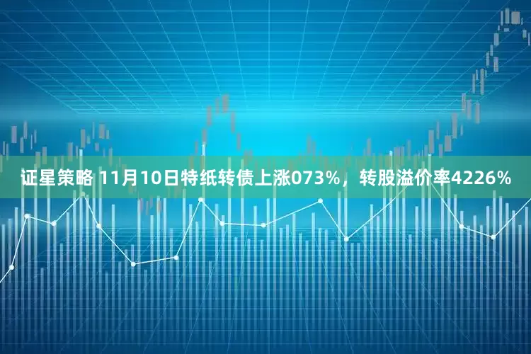 证星策略 11月10日特纸转债上涨073%，转股溢价率4226%