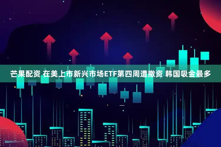 芒果配资 在美上市新兴市场ETF第四周遭撤资 韩国吸金最多