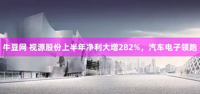 牛豆网 视源股份上半年净利大增282%，汽车电子领跑